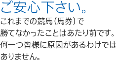 ご安心下さい。  これまでの競馬（馬券）で  勝てなかったことはあたり前です。 何一つ皆様に原因があるわけでは ありません。