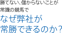 勝てない、儲からないことが 常識の競馬で なぜ弊社が 常勝できるのか？