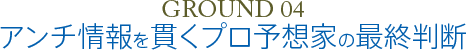 GROUND 04 アンチ情報を貫くプロ予想家の最終判断